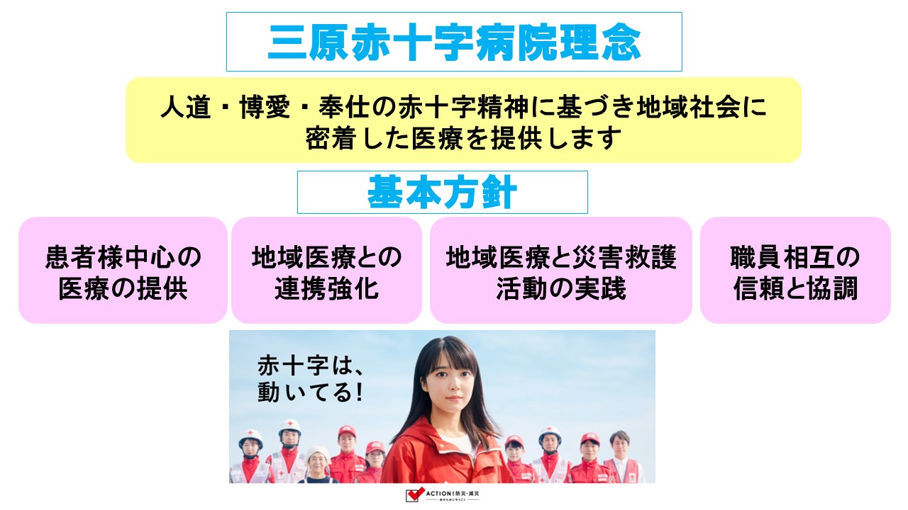 三原赤十字病院は人道・博愛・奉仕の赤十字精神に基づき、地域社会に密着した医療を提供します。という病院理念を持ち、基本方針として１．「患者さま中心の医療の提供」患者さまの基本的人権を尊重し、説明と同意に基づく良質な医療を提供します。
２．「地域医療との連携強化」地域における中核病院として、一貫した医療を患者さまに提供できるよう地域の医療機関との連携強化に努めます。
３．救急医療と災害救護活動の実践」
医療の原点である救急医療の充実を図るとともに、災害救護活動など社会活動に積極的に貢献します。
４．「職員相互の信頼と協調」
病院職員として自覚を持って研鑚に励み、病院と共に成長する明るい職場を推進します。 
を掲げています。