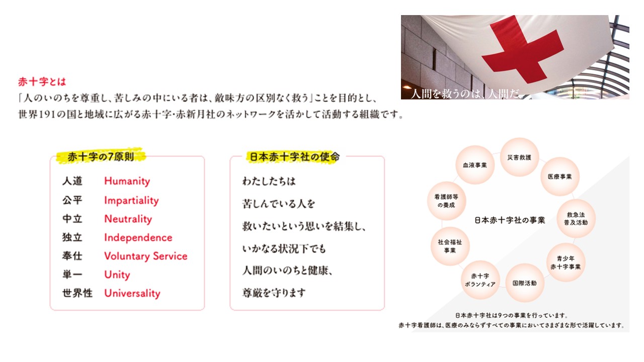 赤十字とは人の命を尊重し、苦しみの中にいる者は、敵味方の区別なく救う」ことを目的とし、
世界191の国と地域に広がる赤十字・赤新月社のネットワークを生かして活動する組織です。
1965年にオーストリア・ウィーンで開催された第20回赤十字国際会議で「国際赤十字・赤新月運動の基本原則」（赤十字基本7原則。以下、赤十字7原則）が決議され、宣言されました。赤十字7原則は、赤十字の長い活動の中から生まれ、形づくられたものです。「人間の生命は尊重されなければならないし、苦しんでいる者は、敵味方の別なく救われなければならない」という「人道」こそが赤十字の基本で、他の原則は「人道」の原則を実現するために必要となるものです。
日本赤十字社の使命は、「わたしたちは、苦しんでいる人を救いたいという思いを結集し、いかなる状況下でも、人間のいのちと健康、尊厳を守ります。」です。